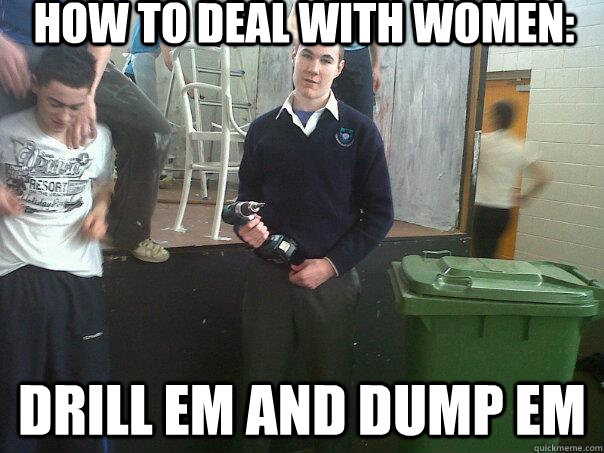 how to deal with women: drill em and dump em  