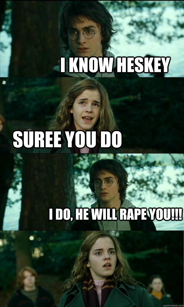 I KNOW HESKEY Suree you do I do, HE WILL RAPE YOU!!!  Horny Harry