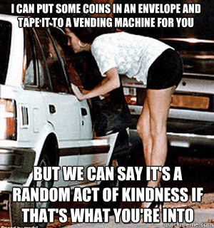 I can put some coins in an envelope and tape it to a vending machine for you But we can say it's a random act of kindness if that's what you're into  Karma Whore