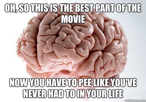 Oh, so this is the best part of the movie Now you have to pee like you've never had to in your life  Scumbag Brain