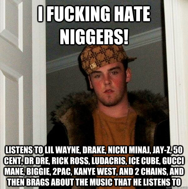 I fucking hate niggers! Listens to lil wayne, drake, nicki minaj, jay-z, 50 cent, dr dre, rick ross, ludacris, ice cube, gucci mane, Biggie, 2pac, kanye west, and 2 chains, and then brags about the music that he listens to  Scumbag Steve