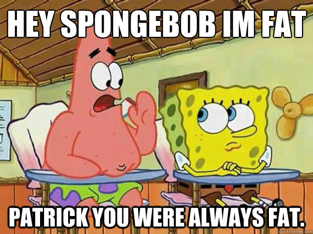 hey spongebob im fat
 patrick you were always fat.  - hey spongebob im fat
 patrick you were always fat.   Misc