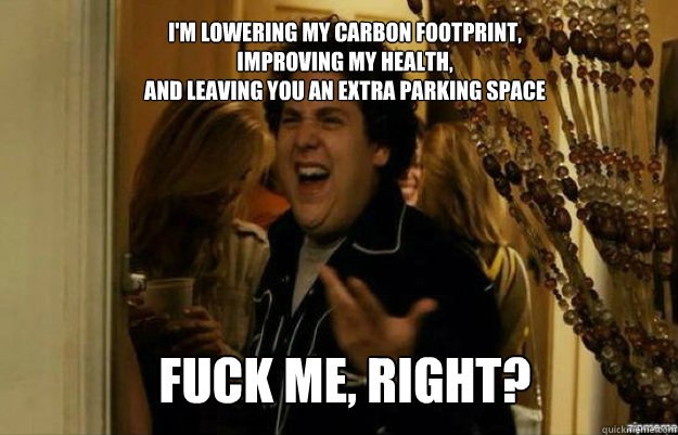I'm lowering my carbon footprint, 
improving my health, 
and leaving you an extra parking space FUCK ME, RIGHT?  fuck me right