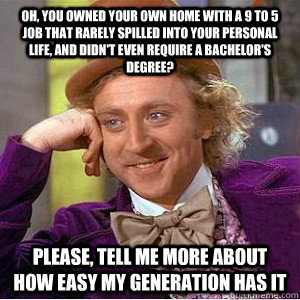Oh, you owned your own home with a 9 to 5 job that rarely spilled into your personal life, and didn't even require a bachelor's degree? Please, tell me more about how easy my generation has it  Academic wonka