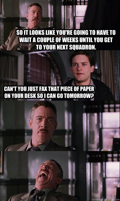 So it looks like you're going to have to wait a couple of weeks until you get to your next squadron. Can't you just fax that piece of paper on your desk so i can go tomorrow?    JJ Jameson