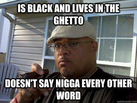 Is black and lives in the ghetto doesn't say nigga every other word  Ghetto Good Guy Greg