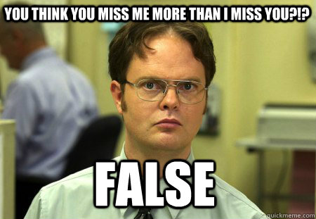 You think you miss me more than i miss you?!? FALSE - You think you miss me more than i miss you?!? FALSE  Schrute