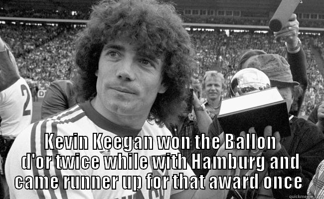 Ooooh Kevin Keegan -  KEVIN KEEGAN WON THE BALLON D'OR TWICE WHILE WITH HAMBURG AND CAME RUNNER UP FOR THAT AWARD ONCE  Misc