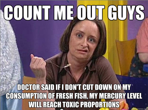 Count me out guys Doctor said if I don't cut down on my consumption of fresh fish, my mercury level will reach toxic proportions  Debbie Downer