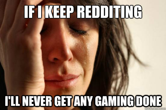 if i keep redditing I'll never get any gaming done  First World Problems