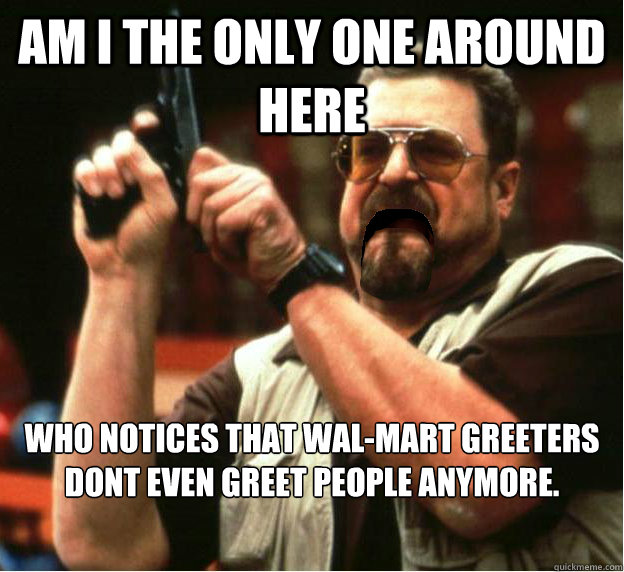 Am i the only one around here who notices that wal-mart greeters dont even greet people anymore. - Am i the only one around here who notices that wal-mart greeters dont even greet people anymore.  Misc