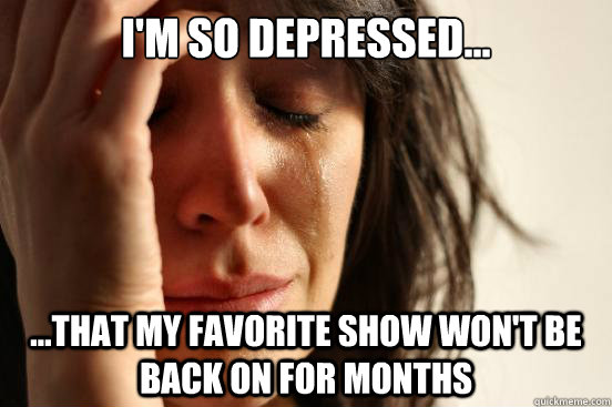 i'm so depressed... ...that my favorite show won't be back on for months - i'm so depressed... ...that my favorite show won't be back on for months  First World Problems