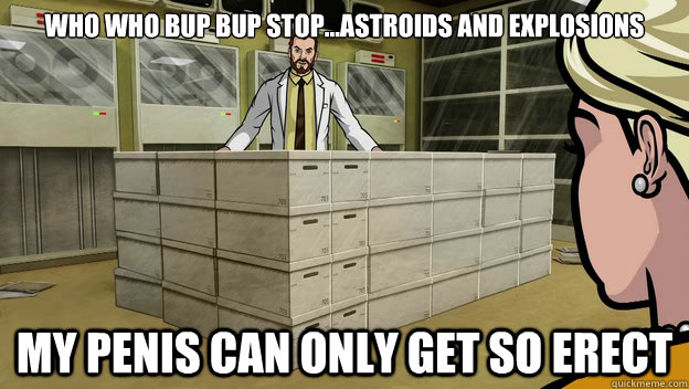who who bup bup stop...astroids and explosions my penis can only get so erect  