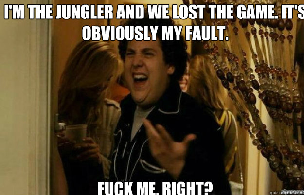 I'm the jungler and we lost the game. It's obviously my fault. FUCK ME, RIGHT? - I'm the jungler and we lost the game. It's obviously my fault. FUCK ME, RIGHT?  fuck me right