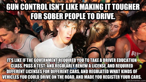 Gun Control isn't like making it tougher for sober people to drive. It's like if the government required you to take a driver education class, pass a test, and regularly renew a license, and required different licenses for different cars, and regulated wh  Sudden Clarity Clarence