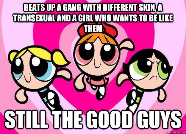 Beats up a gang with different skin, a transexual and a girl who wants to be like them Still the good guys  Scumbag Powerpuff Girls