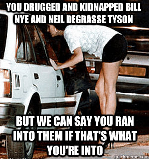 You drugged and kidnapped bill nye and neil degrasse tyson But we can say you ran into them if that's what you're into  Karma Whore
