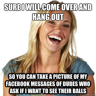 Sure i will come over and hang out So you can take a picture of my facebook messages of dudes who ask if i want to see their balls  Friendzone Fiona