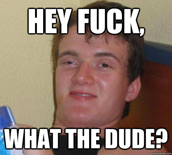 Hey fuck, What the dude?  High guy