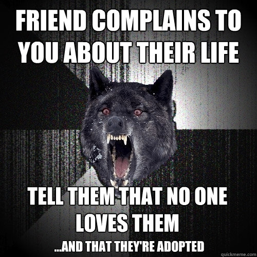 Friend complains to you about their life TELL THEM THAT NO ONE LOVES THEM ...AND THAT THEY'RE ADOPTED  Insanity Wolf