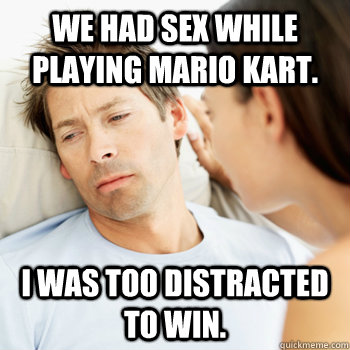 We had sex while playing Mario Kart. I was too distracted to win. - We had sex while playing Mario Kart. I was too distracted to win.  Fortunate Boyfriend Problems
