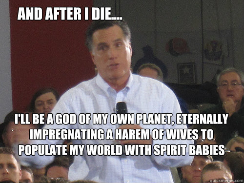 And after I die.... I'll be a god of my own planet, eternally impregnating a harem of wives to populate my world with spirit babies - And after I die.... I'll be a god of my own planet, eternally impregnating a harem of wives to populate my world with spirit babies  Bad Liar Romney