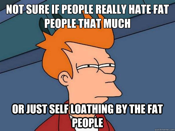 Not sure if people really hate fat people that much Or just self loathing by the fat people - Not sure if people really hate fat people that much Or just self loathing by the fat people  Futurama Fry
