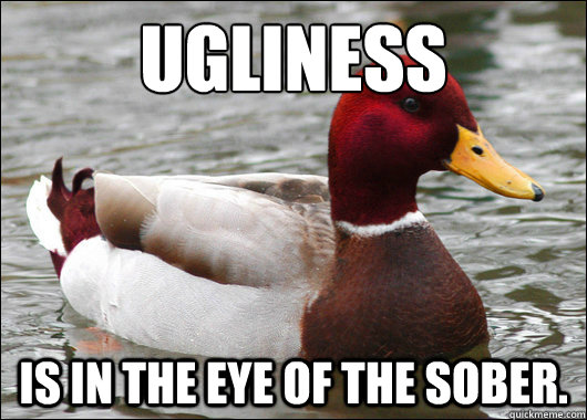 Ugliness
 is in the eye of the sober.  Malicious Advice Mallard