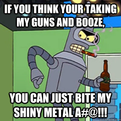 If you think your taking my guns and booze, YOU CAN JUST BITE MY SHINY METAL A#@!!!  