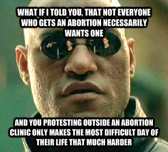 WHAT IF I TOLD YOU, THAT NOT EVERYONE WHO GETS AN ABORTION NECESSARILY WANTS ONE AND YOU PROTESTING OUTSIDE AN ABORTION CLINIC ONLY MAKES THE MOST DIFFICULT DAY OF THEIR LIFE THAT MUCH HARDER  