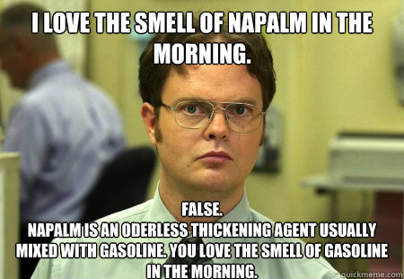 I love the smell of napalm in the morning.
 False.
Napalm is an oderless thickening agent usually mixed with gasoline. You love the smell of gasoline in the morning. - I love the smell of napalm in the morning.
 False.
Napalm is an oderless thickening agent usually mixed with gasoline. You love the smell of gasoline in the morning.  Dwight
