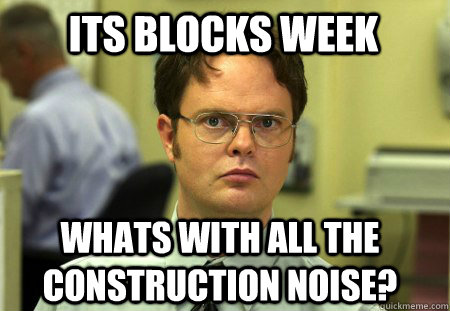 its blocks week whats with all the construction noise?  Schrute