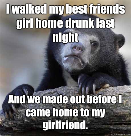 I walked my best friends girl home drunk last night And we made out before I came home to my girlfriend.  - I walked my best friends girl home drunk last night And we made out before I came home to my girlfriend.   Confession Bear