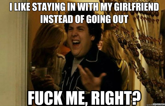 I like staying in with my girlfriend instead of going out FUCK ME, RIGHT?  fuck me right
