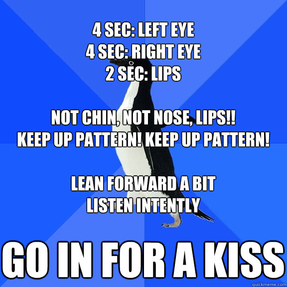 Go in for a kiss 4 sec: left eye
4 sec: right eye
2 sec: lips

Not chin, not nose, LIPs!!
Keep up pattern! keep up pattern!

lean forward a bit
listen intently  Socially Awkward Penguin