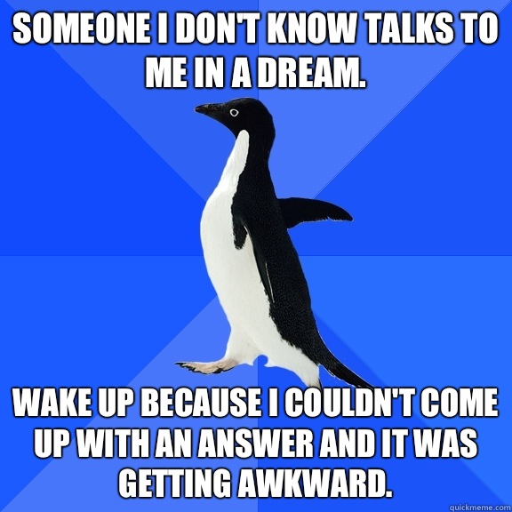 Someone I don't know talks to me in a dream.  Wake up because I couldn't come up with an answer and it was getting awkward.   Socially Awkward Penguin