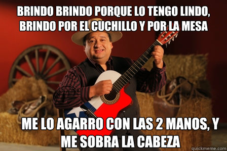 brindo brindo porque lo tengo lindo,
brindo por el cuchillo y por la mesa me lo agarro con las 2 manos, y me sobra la cabeza   