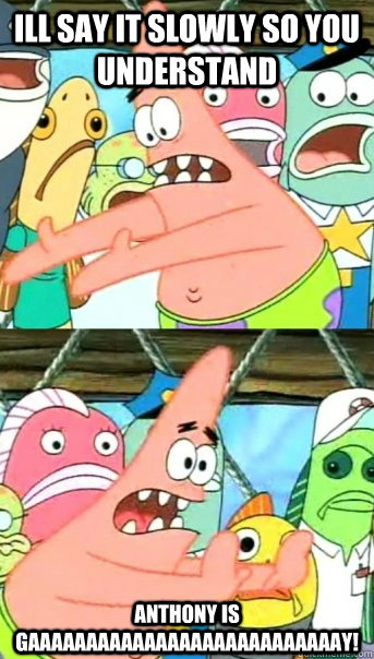 ill say it slowly so you understand  anthony is gaaaaaaaaaaaaaaaaaaaaaaaaaaay!  Push it somewhere else Patrick