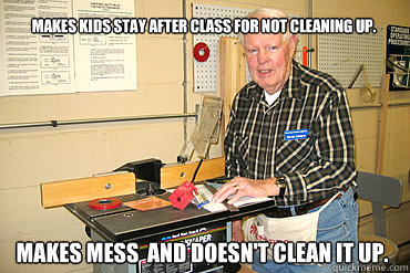 Makes kids stay after class for not cleaning up. Makes mess  and doesn't clean it up. - Makes kids stay after class for not cleaning up. Makes mess  and doesn't clean it up.  Disgruntled Woodshop Teacher