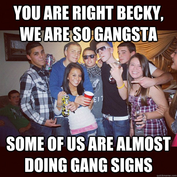 you are right becky, we are so gangsta some of us are almost doing gang signs  Stupid Teenagers