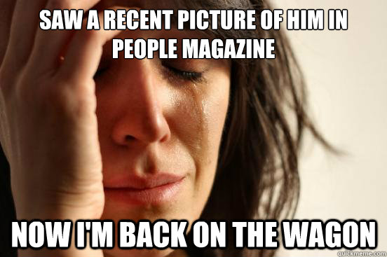 saw a recent picture of him in people magazine now i'm back on the wagon  First World Problems