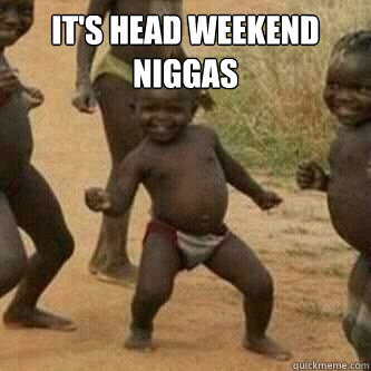 It's Head Weekend Niggas   Its friday niggas