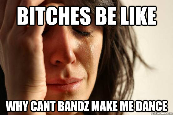 Bitches be like Why cant bandz make me dance  First World Problems