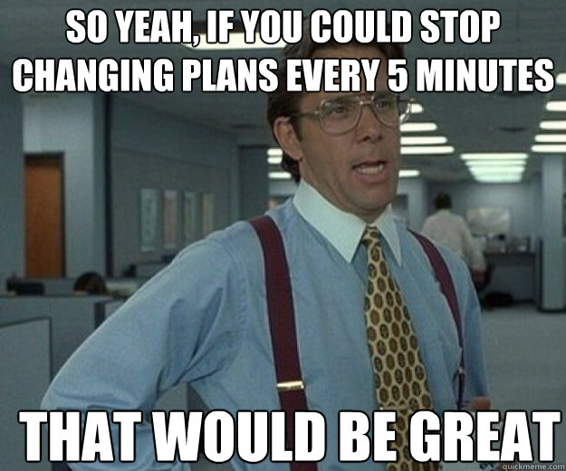 So yeah, if you could stop changing plans every 5 minutes  THAT WOULD BE GREAT  that would be great