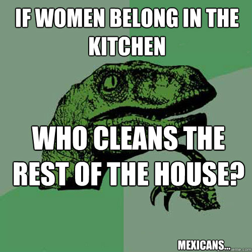 if women belong in the kitchen who cleans the rest of the house? mexicans...  Philosoraptor