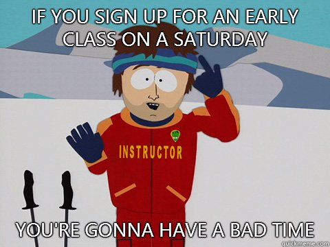 If you sign up for an early class on a Saturday you're gonna have a bad time  Youre gonna have a bad time