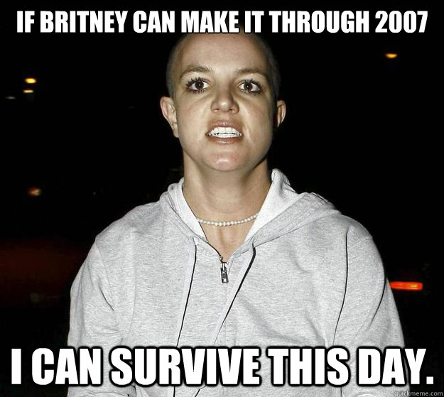 if britney can make it through 2007 I can survive this day. - if britney can make it through 2007 I can survive this day.  psychotic break britney