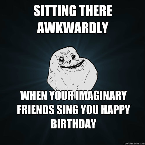 Sitting there awkwardly When your imaginary friends sing you happy birthday  Forever Alone