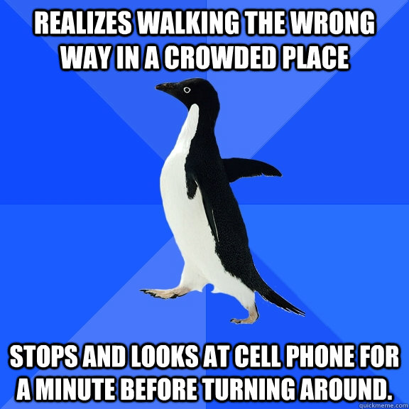 Realizes walking the wrong way in a crowded place Stops and looks at cell phone for a minute before turning around.  Socially Awkward Penguin