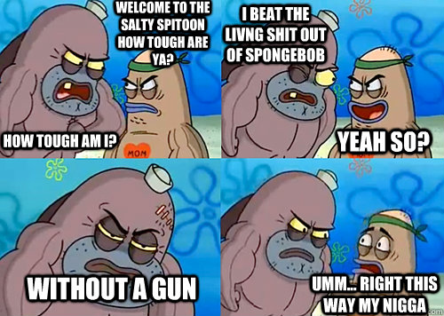 Welcome to the Salty Spitoon how tough are ya? HOW TOUGH AM I? i beat the livng shit out of spongebob without a gun Umm... Right this way my nigga Yeah so?  Salty Spitoon How Tough Are Ya